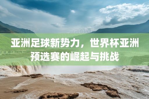 亚洲足球新势力，世界杯亚洲预选赛的崛起与挑战