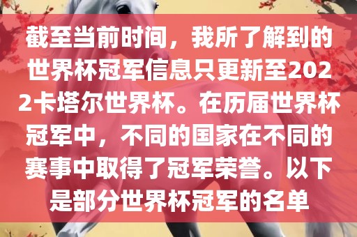 截至当前时间，我所了解到的世界杯冠军信息只更新至2022卡塔尔世界杯。在历届世界杯冠军中，不同的国家在不同的赛事中取得了冠军荣誉。以下是部分世界杯冠军的名单