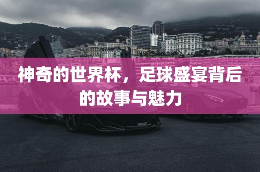 神奇的世界杯，足球盛宴背后的故事与魅力