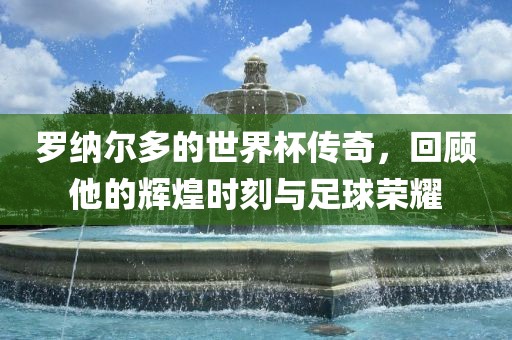 罗纳尔多的世界杯传奇，回顾他的辉煌时刻与足球荣耀衡水勇创橡塑制品有限公司