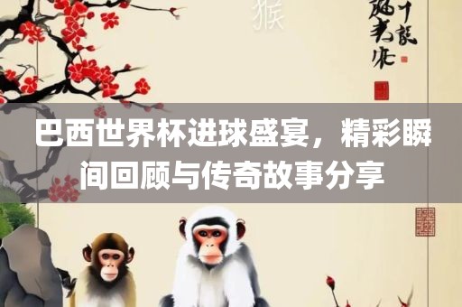 巴西世界杯进球盛宴，精彩瞬间回顾与传奇故事分享