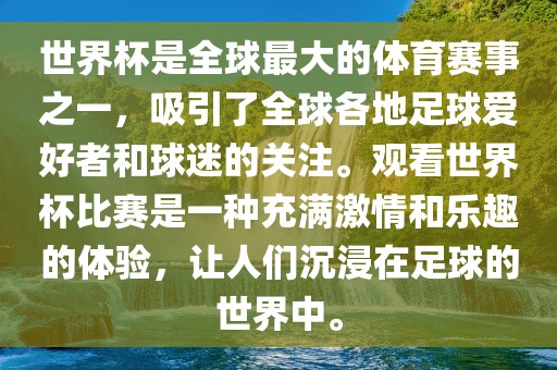 世界杯是全球最大的体育赛事之一，吸引了全球各地足球爱好者和球迷的关注。观看世界杯比赛是一种充满激情和乐趣的体验，让人们沉浸在足球的世界中。