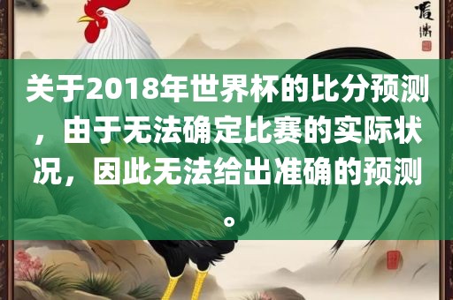 关于2018年世界杯的比分预测，由于无法确定比赛的实际状况，因此无法给出准确的预测。