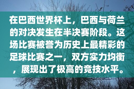 在巴西世界杯上，巴西与荷兰的对决发生在半决赛阶段。这场比赛被誉为历史上最精彩的足球比赛之一，双方实力均衡，展现出了极高的竞技水平。