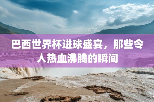 巴西世界杯进球盛宴，那些令人热血沸腾的瞬间
