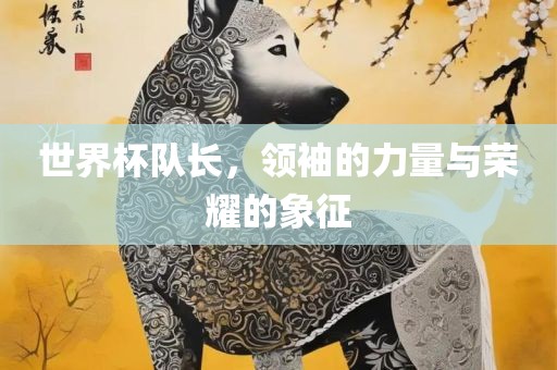 世界杯队长，领袖的力量与荣耀的象征