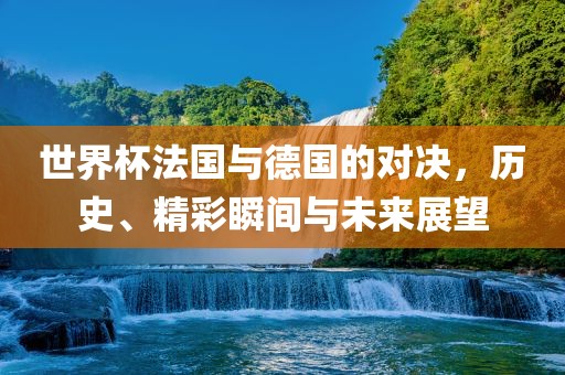 世界杯法国与德国的对决，历史、精彩瞬间与未来展望
