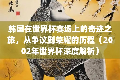 韩国在世界杯赛场上的奇迹之旅，从争议到荣耀的历程（2002年世界杯深度解析）