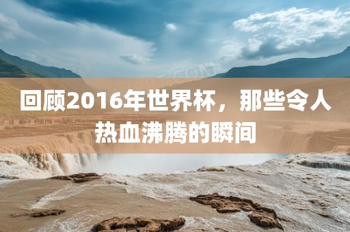 回顾2016年世界杯，那些令人热血沸腾的瞬间