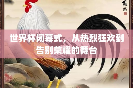 世界杯闭幕式，从热烈狂欢到告别荣耀的舞台衡水勇创橡塑制品有限公司