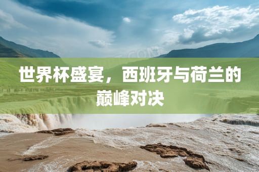 世界杯盛宴，西班牙与荷兰的巅峰对决