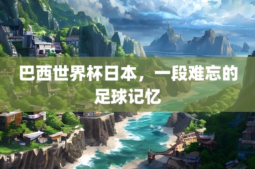 巴西世界杯日本，一段难忘的足球记忆衡水勇创橡塑制品有限公司