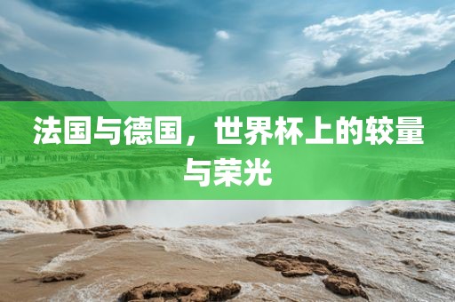 法国与德国，世界杯上的较量与荣光衡水勇创橡塑制品有限公司