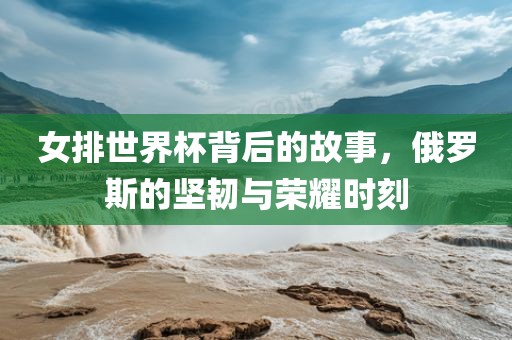 女排世界杯背后的故事，俄罗斯的坚韧与荣耀时刻