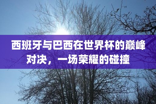 西班牙与巴西在世界杯的巅峰对决，一场荣耀的碰撞