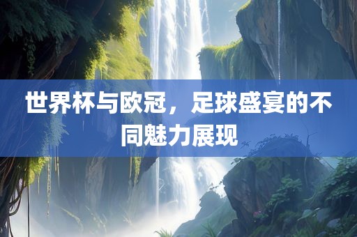 世界杯与欧冠，足球盛宴的不同魅力展现