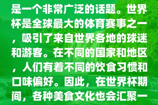 关于世界杯中的饮食文化，这是一个非常广泛的话题。世界杯是全球最大的体育赛事之一，吸引了来自世界各地的球迷和游客。在不同的国家和地区，人们有着不同的饮食习惯和口味偏好。因此，在世界杯期间，各种美食文化也会汇聚一堂。