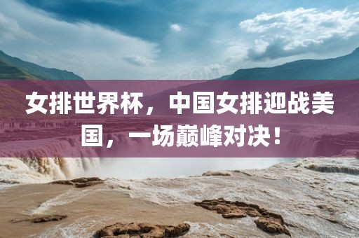 女排世界杯，中国女排迎战美国，一场巅峰对决！
