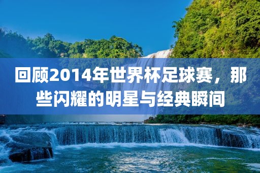 回顾2014年世界杯足球赛，那些闪耀的明星与经典瞬间