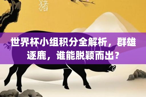 世界杯小组积分全解析，群雄逐鹿，谁能脱颖而出？