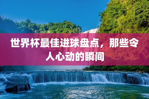 世界杯最佳进球盘点，那些令人心动的瞬间