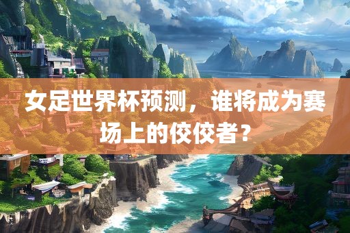 女足世界杯预测，谁将成为赛场上的佼佼者？