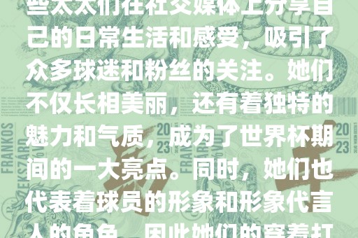 世界杯太太团是指参与世界杯的球队中球员的妻子们组成的团体。这些太太们在世界杯期间备受关注，她们的出现也为比赛增添了不少色彩和看点。这些太太们在社交媒体上分享自己的日常生活和感受，吸引了众多球迷和粉丝的关注。她们不仅长相美丽，还有着独特的魅力和气质，成为了世界杯期间的一大亮点。同时，她们也代表着球员的形象和形象代言人的角色，因此她们的穿着打扮和言行举止备受关注。总之，世界杯太太团是世界杯期间不可或缺的一部分，她们的出现也为球迷们带来了更多的观赏乐趣。