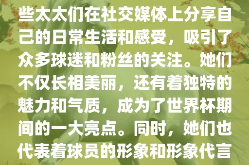 世界杯太太团是指参与世界杯的球队中球员的妻子们组成的团体。这些太太们在世界杯期间备受关注，她们的出现也为比赛增添了不少色彩和看点。这些太太们在社交媒体上分享自己的日常生活和感受，吸引了众多球迷和粉丝的关注。她们不仅长相美丽，还有着独特的魅力和气质，成为了世界杯期间的一大亮点。同时，她们也代表着球员的形象和形象代言人的角色，因此她们的穿着打扮和言行举止备受关注。总之，世界杯太太团是世界杯期间不可或缺的一部分，她们的存在让比赛更加有趣和吸引人。