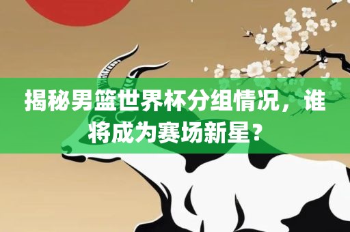 揭秘男篮世界杯分组情况，谁将成为赛场新星？