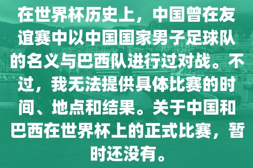 在世界杯历史上，中国曾在友谊赛中以中国国家男子足球队的名义与巴西队进行过对战。不过，我无法提供具体比赛的时间、地点和结果。关于中国和巴西在世界杯上的正式比赛，暂时还没有。
