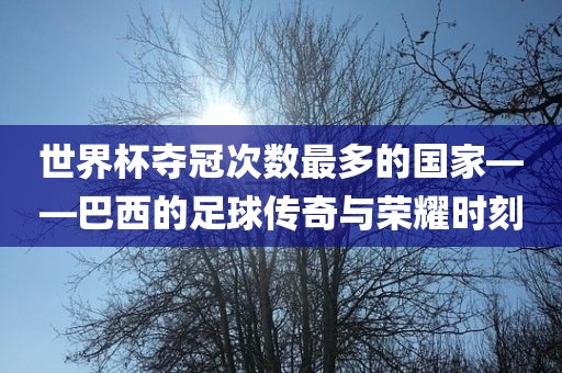 世界杯夺冠次数最多的国家——巴西的足球传奇与荣耀时刻