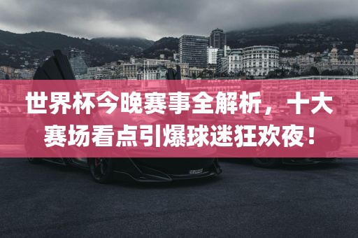 世界杯今晚赛事全解析，十大赛场看点引爆球迷狂欢夜！