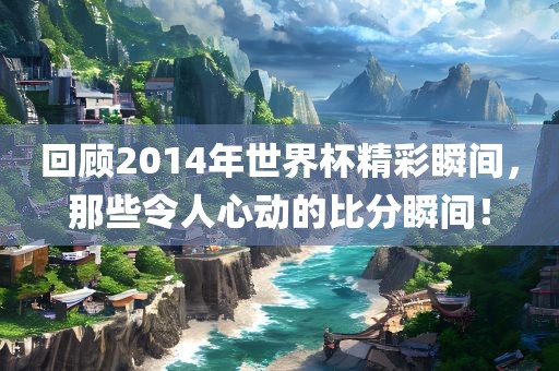 回顾2014年世界杯精彩瞬间，那些令人心动的比分瞬间！