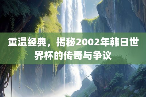 重温经典，揭秘2002年韩日世界杯的传奇与争议