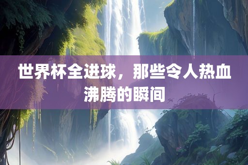 世界杯全进球，那些令人热血沸腾的瞬间