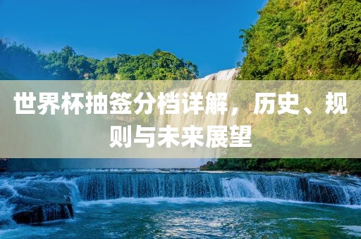 世界杯抽签分档详解，历史、规则与未来展望