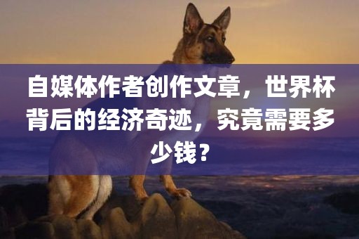 自媒体作者创作文章，世界杯背后的经济奇迹，究竟需要多少钱？