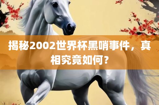 揭秘2002世界杯黑哨事件，真相究竟如何？