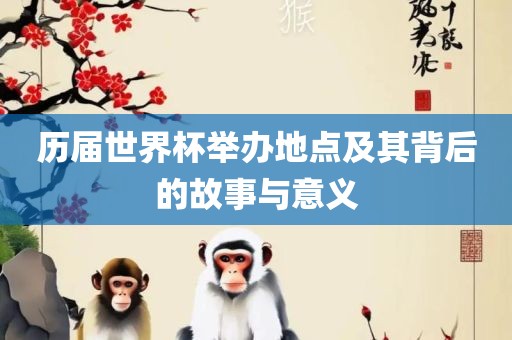 历届世界杯举办地点及其背后的故事与意义