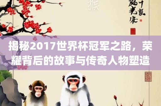 揭秘2017世界杯冠军之路，荣耀背后的故事与传奇人物塑造