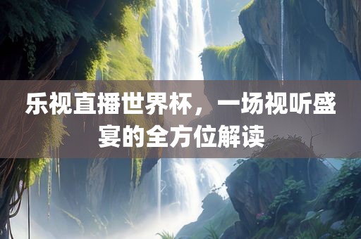 乐视直播世界杯，一场视听盛宴的全方位解读