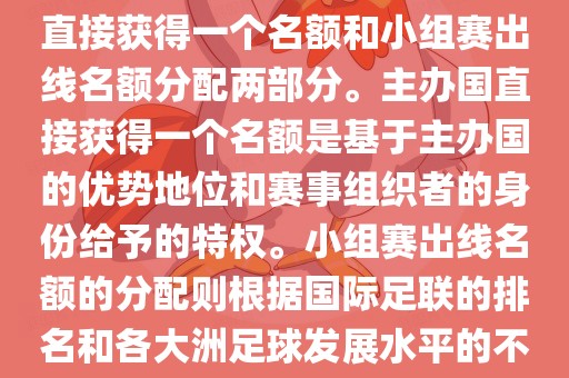 世界杯的名额分配包括主办国直接获得一个名额和小组赛出线名额分配两部分。主办国直接获得一个名额是基于主办国的优势地位和赛事组织者的身份给予的特权。小组赛出线名额的分配则根据国际足联的排名和各大洲足球发展水平的不同进行划分。具体分配如下