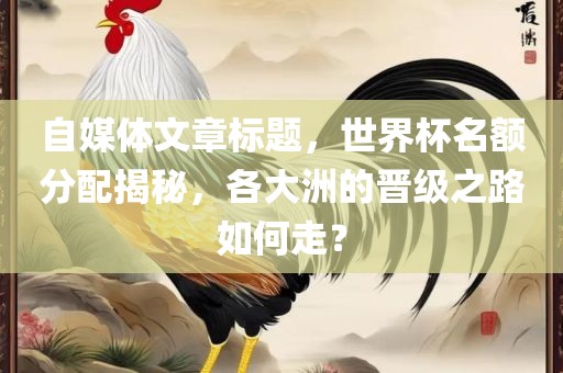 自媒体文章标题，世界杯名额分配揭秘，各大洲的晋级之路如何走？