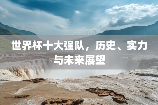 世界杯十大强队，历史、实力与未来展望