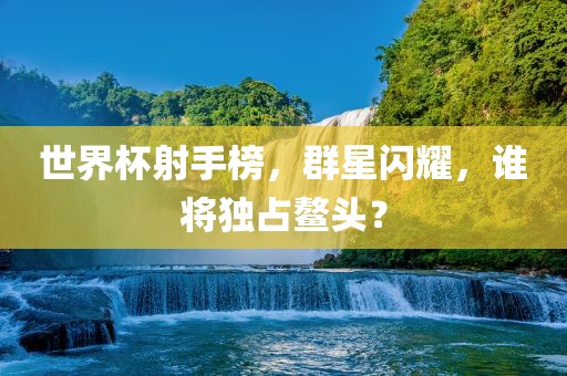 世界杯射手榜，群星闪耀，谁将独占鳌头？