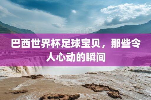 巴西世界杯足球宝贝，那些令人心动的瞬间