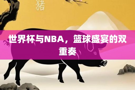 世界杯与NBA，篮球盛宴的双重奏
