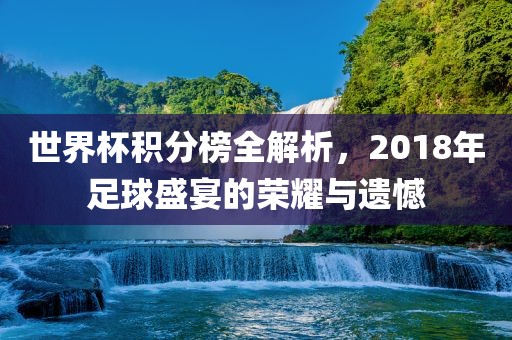 世界杯积分榜全解析，2018年足球盛宴的荣耀与遗憾
