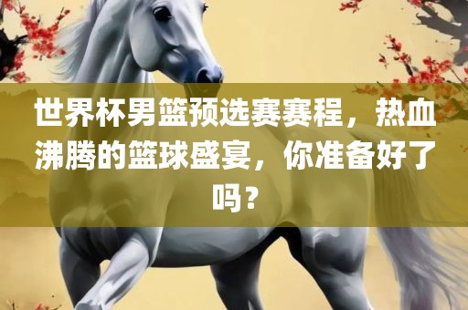 世界杯男篮预选赛赛程，热血沸腾的篮球盛宴，你准备好了吗？