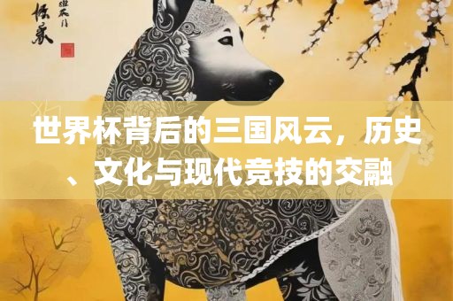 世界杯背后的三国风云，历史、文化与现代竞技的交融
